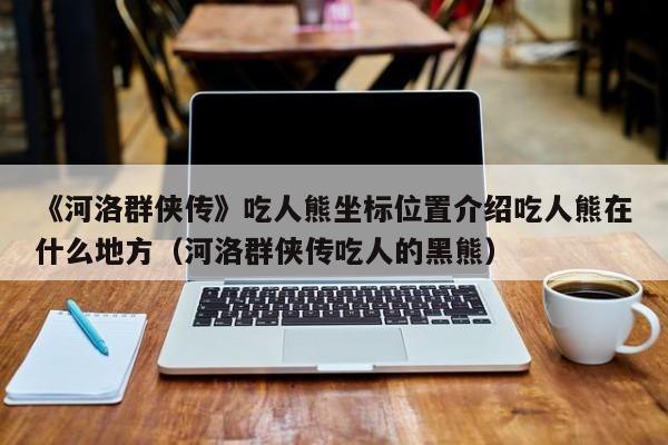 《河洛群俠傳》吃人熊坐標位置介紹吃人熊在什么地方（河洛群俠傳吃人的黑熊）