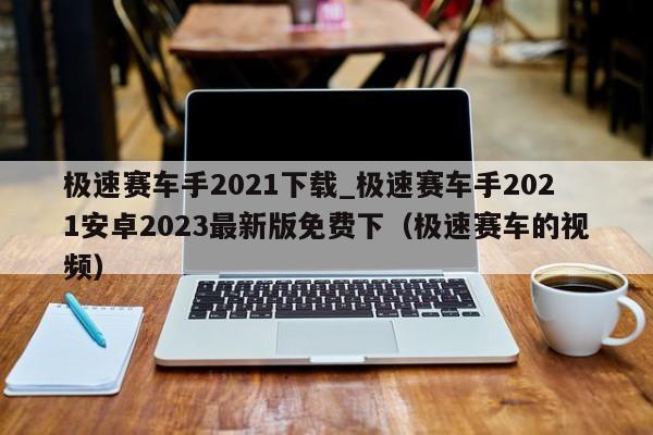 極速賽車手2021下載_極速賽車手2021安卓2023最新版免費下（極速賽車的視頻）