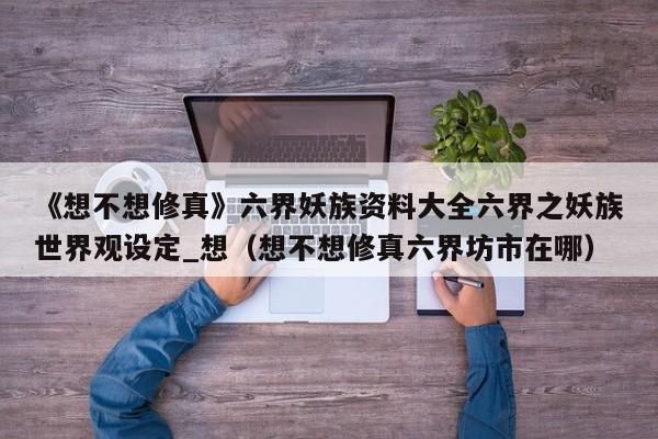 《想不想修真》六界妖族資料大全六界之妖族世界觀設定_想（想不想修真六界坊市在哪）