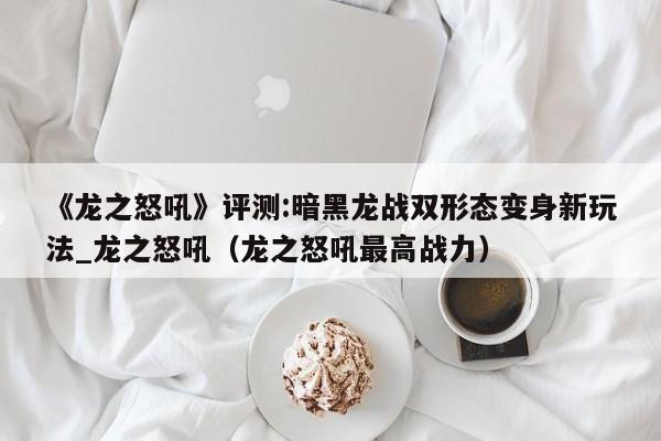 《龍之怒吼》評測:暗黑龍戰(zhàn)雙形態(tài)變身新玩法_龍之怒吼（龍之怒吼最高戰(zhàn)力）