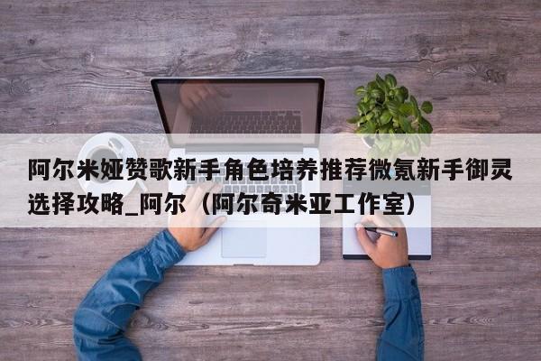 阿爾米婭贊歌新手角色培養推薦微氪新手御靈選擇攻略_阿爾（阿爾奇米亞工作室）