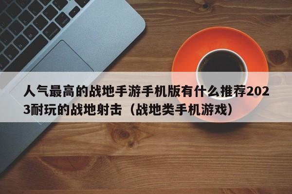 人氣最高的戰地手游手機版有什么推薦2023耐玩的戰地射擊（戰地類手機游戲）