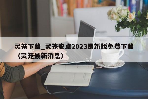 靈籠下載_靈籠安卓2023最新版免費下載（靈籠最新消息）