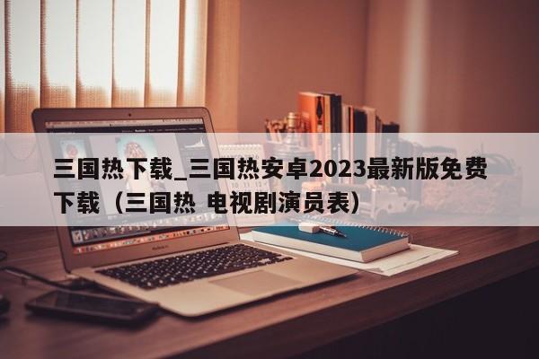 三國熱下載_三國熱安卓2023最新版免費下載（三國熱 電視劇演員表）