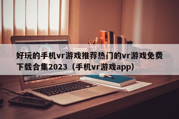 好玩的手機vr游戲推薦熱門的vr游戲免費下載合集2023（手機vr游戲app）