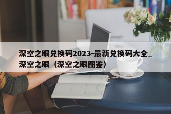 深空之眼兌換碼2023-最新兌換碼大全_深空之眼（深空之眼圖鑒）