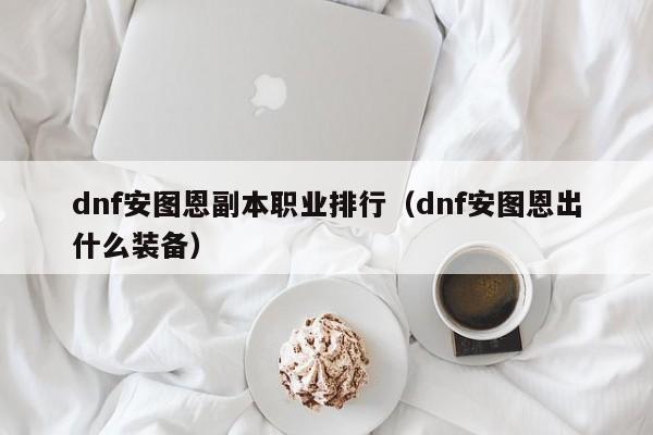 dnf安圖恩副本職業排行（dnf安圖恩出什么裝備）